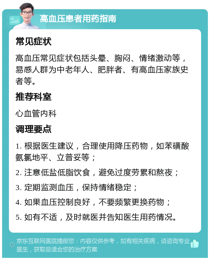 高血压患者用药指南 常见症状 高血压常见症状包括头晕、胸闷、情绪激动等，易感人群为中老年人、肥胖者、有高血压家族史者等。 推荐科室 心血管内科 调理要点 1. 根据医生建议，合理使用降压药物，如苯磺酸氨氯地平、立普妥等； 2. 注意低盐低脂饮食，避免过度劳累和熬夜； 3. 定期监测血压，保持情绪稳定； 4. 如果血压控制良好，不要频繁更换药物； 5. 如有不适，及时就医并告知医生用药情况。