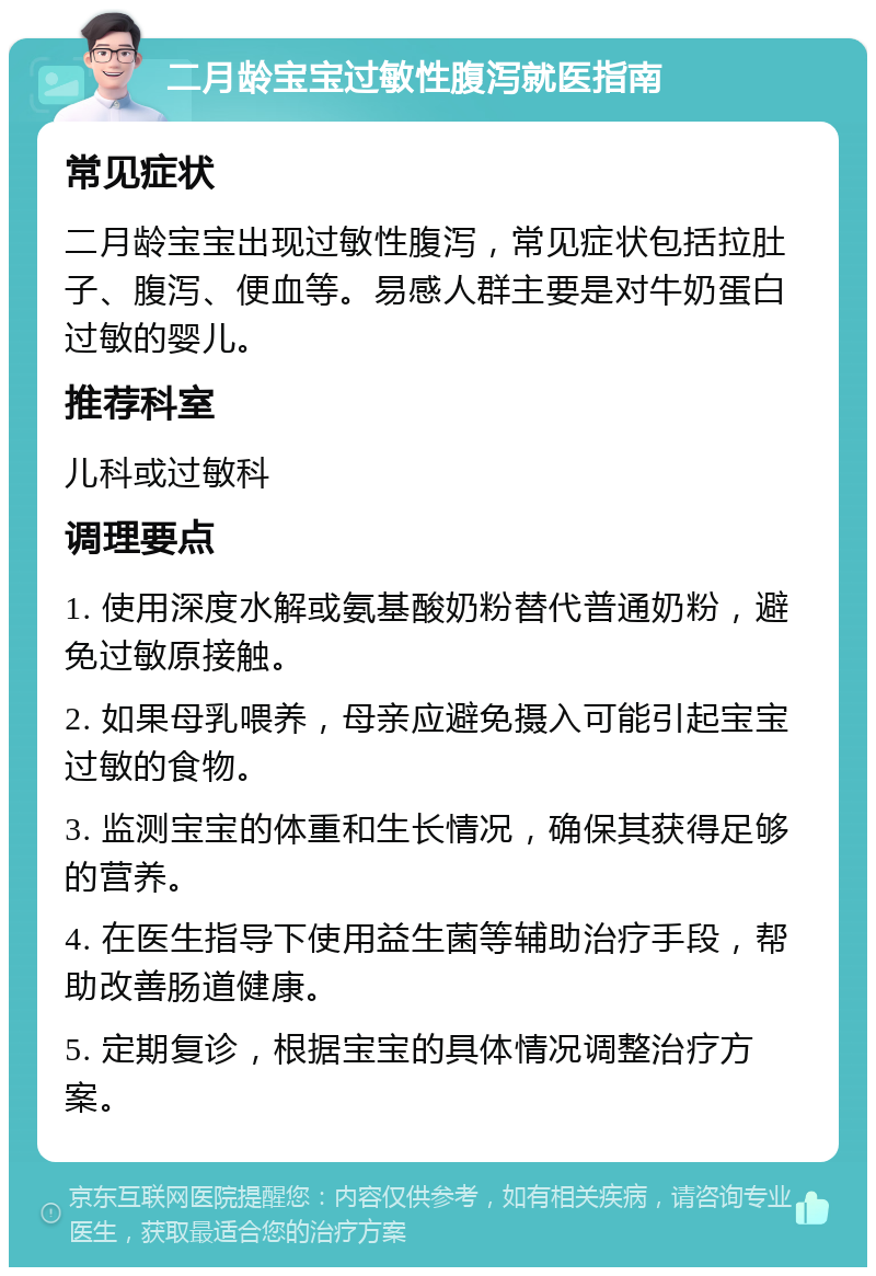 二月龄宝宝过敏性腹泻就医指南 常见症状 二月龄宝宝出现过敏性腹泻，常见症状包括拉肚子、腹泻、便血等。易感人群主要是对牛奶蛋白过敏的婴儿。 推荐科室 儿科或过敏科 调理要点 1. 使用深度水解或氨基酸奶粉替代普通奶粉，避免过敏原接触。 2. 如果母乳喂养，母亲应避免摄入可能引起宝宝过敏的食物。 3. 监测宝宝的体重和生长情况，确保其获得足够的营养。 4. 在医生指导下使用益生菌等辅助治疗手段，帮助改善肠道健康。 5. 定期复诊，根据宝宝的具体情况调整治疗方案。