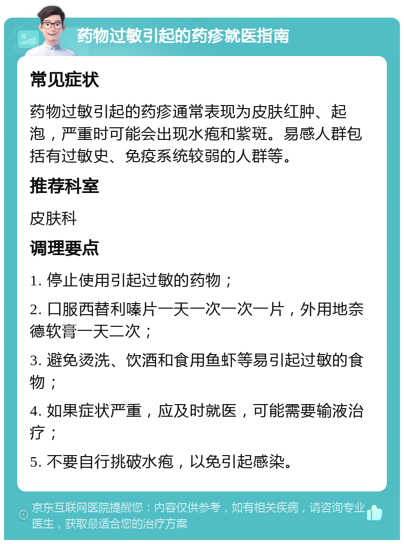 药物过敏引起的药疹就医指南 常见症状 药物过敏引起的药疹通常表现为皮肤红肿、起泡，严重时可能会出现水疱和紫斑。易感人群包括有过敏史、免疫系统较弱的人群等。 推荐科室 皮肤科 调理要点 1. 停止使用引起过敏的药物； 2. 口服西替利嗪片一天一次一次一片，外用地奈德软膏一天二次； 3. 避免烫洗、饮酒和食用鱼虾等易引起过敏的食物； 4. 如果症状严重，应及时就医，可能需要输液治疗； 5. 不要自行挑破水疱，以免引起感染。