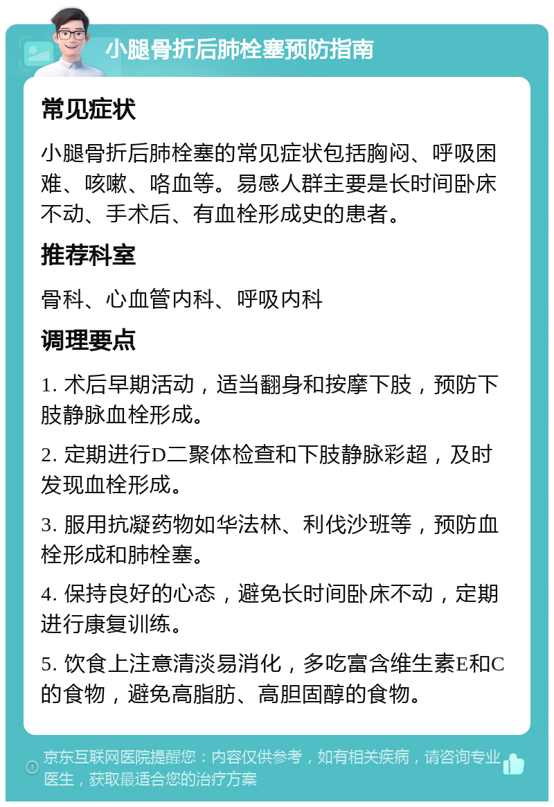 小腿骨折后肺栓塞预防指南 常见症状 小腿骨折后肺栓塞的常见症状包括胸闷、呼吸困难、咳嗽、咯血等。易感人群主要是长时间卧床不动、手术后、有血栓形成史的患者。 推荐科室 骨科、心血管内科、呼吸内科 调理要点 1. 术后早期活动，适当翻身和按摩下肢，预防下肢静脉血栓形成。 2. 定期进行D二聚体检查和下肢静脉彩超，及时发现血栓形成。 3. 服用抗凝药物如华法林、利伐沙班等，预防血栓形成和肺栓塞。 4. 保持良好的心态，避免长时间卧床不动，定期进行康复训练。 5. 饮食上注意清淡易消化，多吃富含维生素E和C的食物，避免高脂肪、高胆固醇的食物。