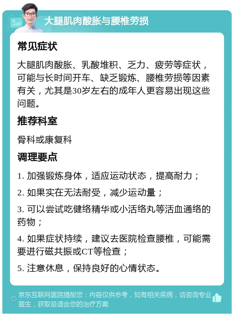 大腿肌肉酸胀与腰椎劳损 常见症状 大腿肌肉酸胀、乳酸堆积、乏力、疲劳等症状，可能与长时间开车、缺乏锻炼、腰椎劳损等因素有关，尤其是30岁左右的成年人更容易出现这些问题。 推荐科室 骨科或康复科 调理要点 1. 加强锻炼身体，适应运动状态，提高耐力； 2. 如果实在无法耐受，减少运动量； 3. 可以尝试吃健络精华或小活络丸等活血通络的药物； 4. 如果症状持续，建议去医院检查腰椎，可能需要进行磁共振或CT等检查； 5. 注意休息，保持良好的心情状态。