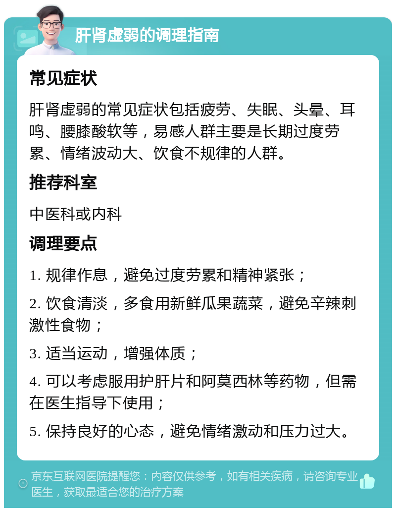 肝肾虚弱的调理指南 常见症状 肝肾虚弱的常见症状包括疲劳、失眠、头晕、耳鸣、腰膝酸软等，易感人群主要是长期过度劳累、情绪波动大、饮食不规律的人群。 推荐科室 中医科或内科 调理要点 1. 规律作息，避免过度劳累和精神紧张； 2. 饮食清淡，多食用新鲜瓜果蔬菜，避免辛辣刺激性食物； 3. 适当运动，增强体质； 4. 可以考虑服用护肝片和阿莫西林等药物，但需在医生指导下使用； 5. 保持良好的心态，避免情绪激动和压力过大。