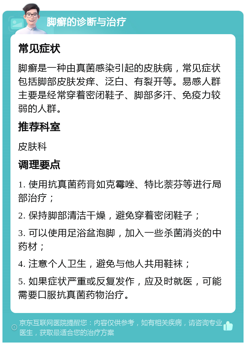 脚癣的诊断与治疗 常见症状 脚癣是一种由真菌感染引起的皮肤病，常见症状包括脚部皮肤发痒、泛白、有裂开等。易感人群主要是经常穿着密闭鞋子、脚部多汗、免疫力较弱的人群。 推荐科室 皮肤科 调理要点 1. 使用抗真菌药膏如克霉唑、特比萘芬等进行局部治疗； 2. 保持脚部清洁干燥，避免穿着密闭鞋子； 3. 可以使用足浴盆泡脚，加入一些杀菌消炎的中药材； 4. 注意个人卫生，避免与他人共用鞋袜； 5. 如果症状严重或反复发作，应及时就医，可能需要口服抗真菌药物治疗。