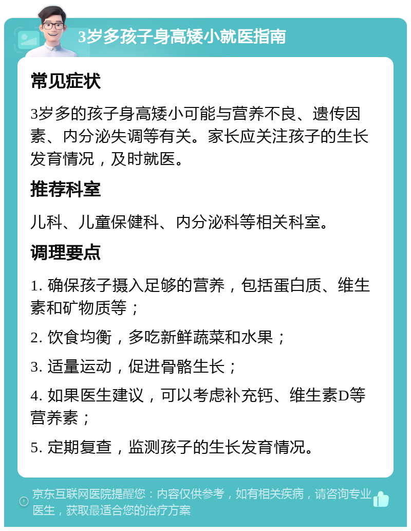 3岁多孩子身高矮小就医指南 常见症状 3岁多的孩子身高矮小可能与营养不良、遗传因素、内分泌失调等有关。家长应关注孩子的生长发育情况，及时就医。 推荐科室 儿科、儿童保健科、内分泌科等相关科室。 调理要点 1. 确保孩子摄入足够的营养，包括蛋白质、维生素和矿物质等； 2. 饮食均衡，多吃新鲜蔬菜和水果； 3. 适量运动，促进骨骼生长； 4. 如果医生建议，可以考虑补充钙、维生素D等营养素； 5. 定期复查，监测孩子的生长发育情况。