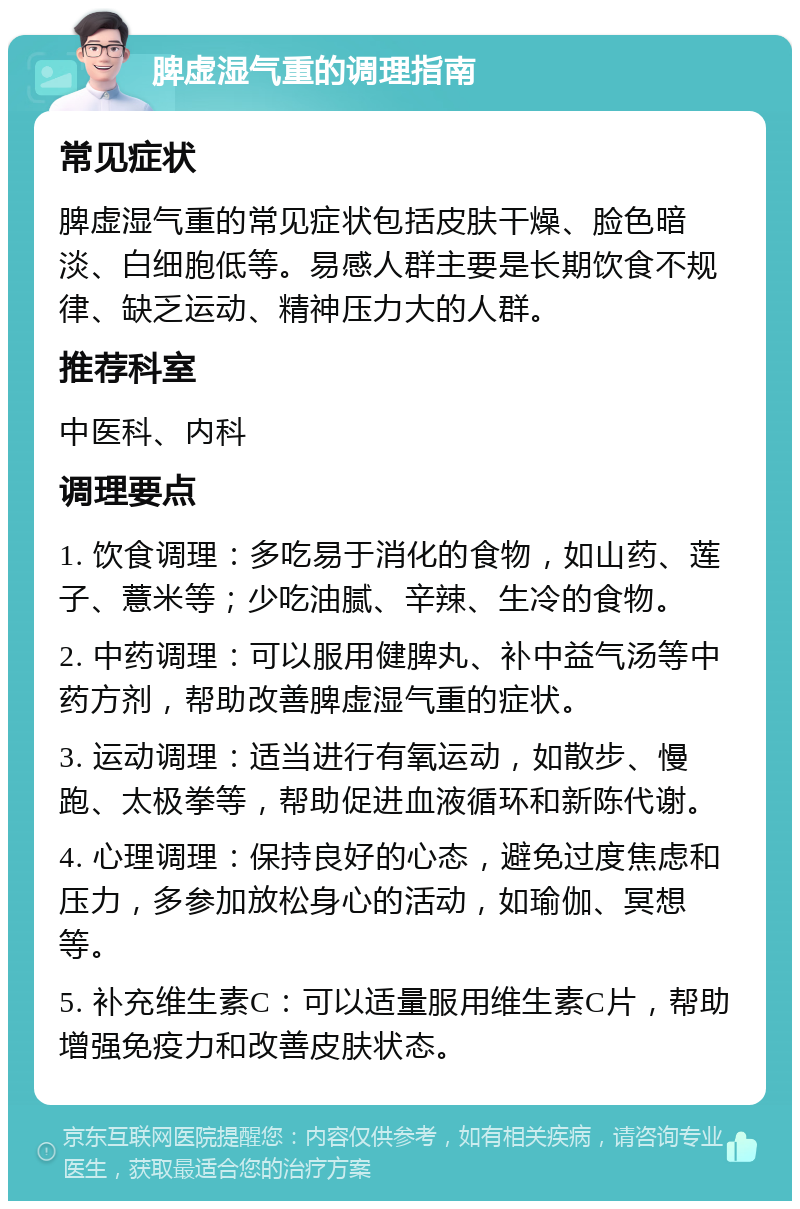 脾虚湿气重的调理指南 常见症状 脾虚湿气重的常见症状包括皮肤干燥、脸色暗淡、白细胞低等。易感人群主要是长期饮食不规律、缺乏运动、精神压力大的人群。 推荐科室 中医科、内科 调理要点 1. 饮食调理：多吃易于消化的食物，如山药、莲子、薏米等；少吃油腻、辛辣、生冷的食物。 2. 中药调理：可以服用健脾丸、补中益气汤等中药方剂，帮助改善脾虚湿气重的症状。 3. 运动调理：适当进行有氧运动，如散步、慢跑、太极拳等，帮助促进血液循环和新陈代谢。 4. 心理调理：保持良好的心态，避免过度焦虑和压力，多参加放松身心的活动，如瑜伽、冥想等。 5. 补充维生素C：可以适量服用维生素C片，帮助增强免疫力和改善皮肤状态。