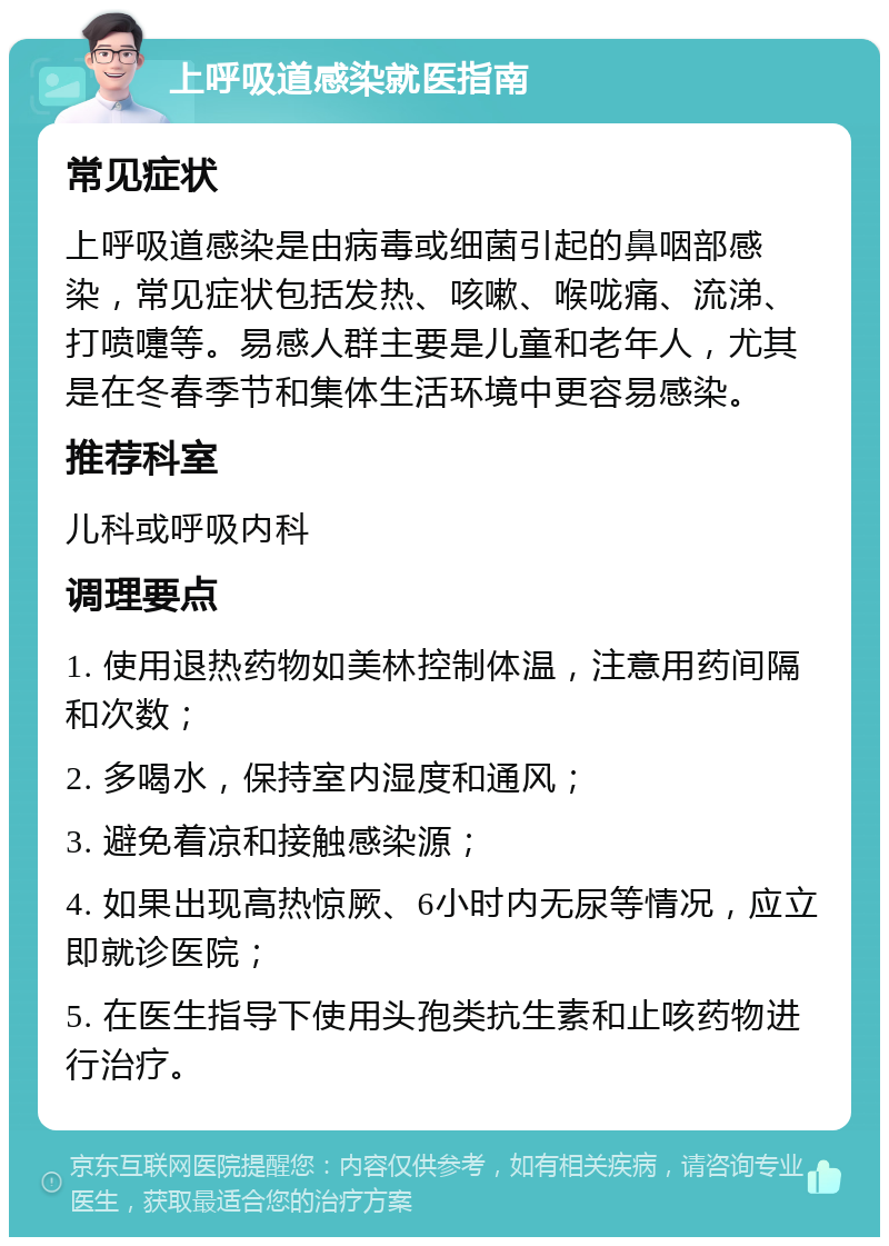 上呼吸道感染就医指南 常见症状 上呼吸道感染是由病毒或细菌引起的鼻咽部感染，常见症状包括发热、咳嗽、喉咙痛、流涕、打喷嚏等。易感人群主要是儿童和老年人，尤其是在冬春季节和集体生活环境中更容易感染。 推荐科室 儿科或呼吸内科 调理要点 1. 使用退热药物如美林控制体温，注意用药间隔和次数； 2. 多喝水，保持室内湿度和通风； 3. 避免着凉和接触感染源； 4. 如果出现高热惊厥、6小时内无尿等情况，应立即就诊医院； 5. 在医生指导下使用头孢类抗生素和止咳药物进行治疗。