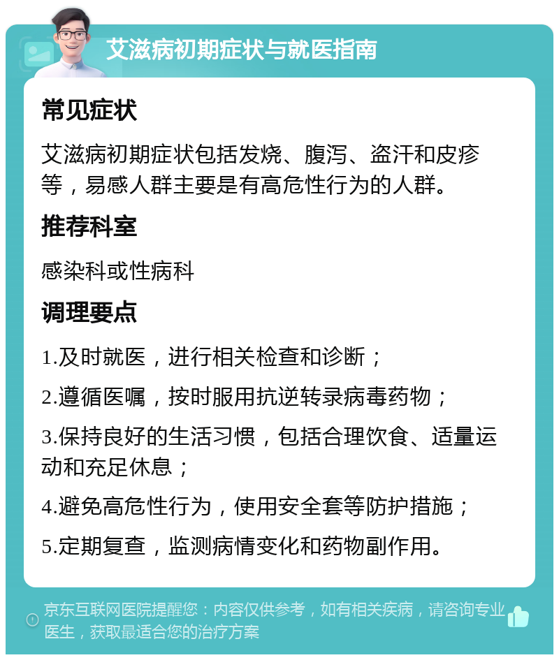 艾滋病初期症状与就医指南 常见症状 艾滋病初期症状包括发烧、腹泻、盗汗和皮疹等，易感人群主要是有高危性行为的人群。 推荐科室 感染科或性病科 调理要点 1.及时就医，进行相关检查和诊断； 2.遵循医嘱，按时服用抗逆转录病毒药物； 3.保持良好的生活习惯，包括合理饮食、适量运动和充足休息； 4.避免高危性行为，使用安全套等防护措施； 5.定期复查，监测病情变化和药物副作用。