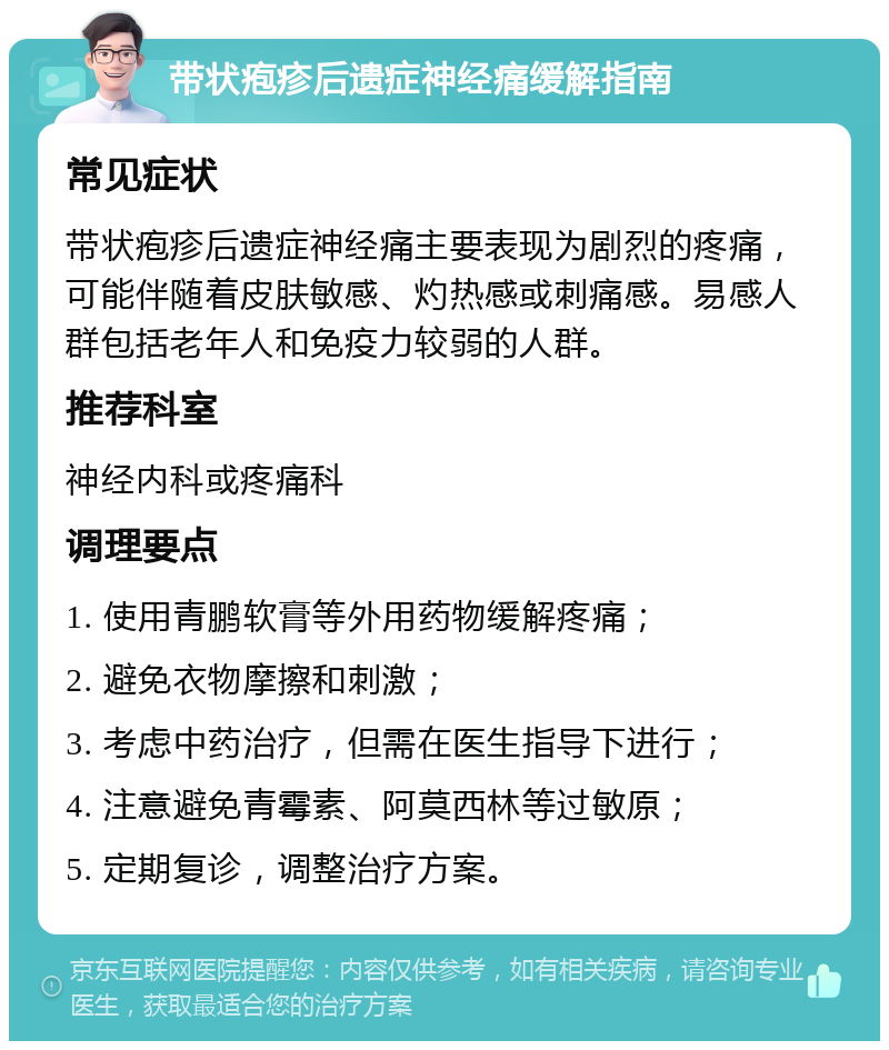 带状疱疹后遗症神经痛缓解指南 常见症状 带状疱疹后遗症神经痛主要表现为剧烈的疼痛，可能伴随着皮肤敏感、灼热感或刺痛感。易感人群包括老年人和免疫力较弱的人群。 推荐科室 神经内科或疼痛科 调理要点 1. 使用青鹏软膏等外用药物缓解疼痛； 2. 避免衣物摩擦和刺激； 3. 考虑中药治疗，但需在医生指导下进行； 4. 注意避免青霉素、阿莫西林等过敏原； 5. 定期复诊，调整治疗方案。