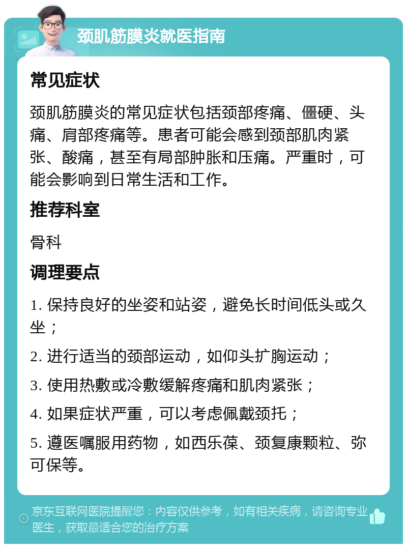 颈肌筋膜炎就医指南 常见症状 颈肌筋膜炎的常见症状包括颈部疼痛、僵硬、头痛、肩部疼痛等。患者可能会感到颈部肌肉紧张、酸痛，甚至有局部肿胀和压痛。严重时，可能会影响到日常生活和工作。 推荐科室 骨科 调理要点 1. 保持良好的坐姿和站姿，避免长时间低头或久坐； 2. 进行适当的颈部运动，如仰头扩胸运动； 3. 使用热敷或冷敷缓解疼痛和肌肉紧张； 4. 如果症状严重，可以考虑佩戴颈托； 5. 遵医嘱服用药物，如西乐葆、颈复康颗粒、弥可保等。