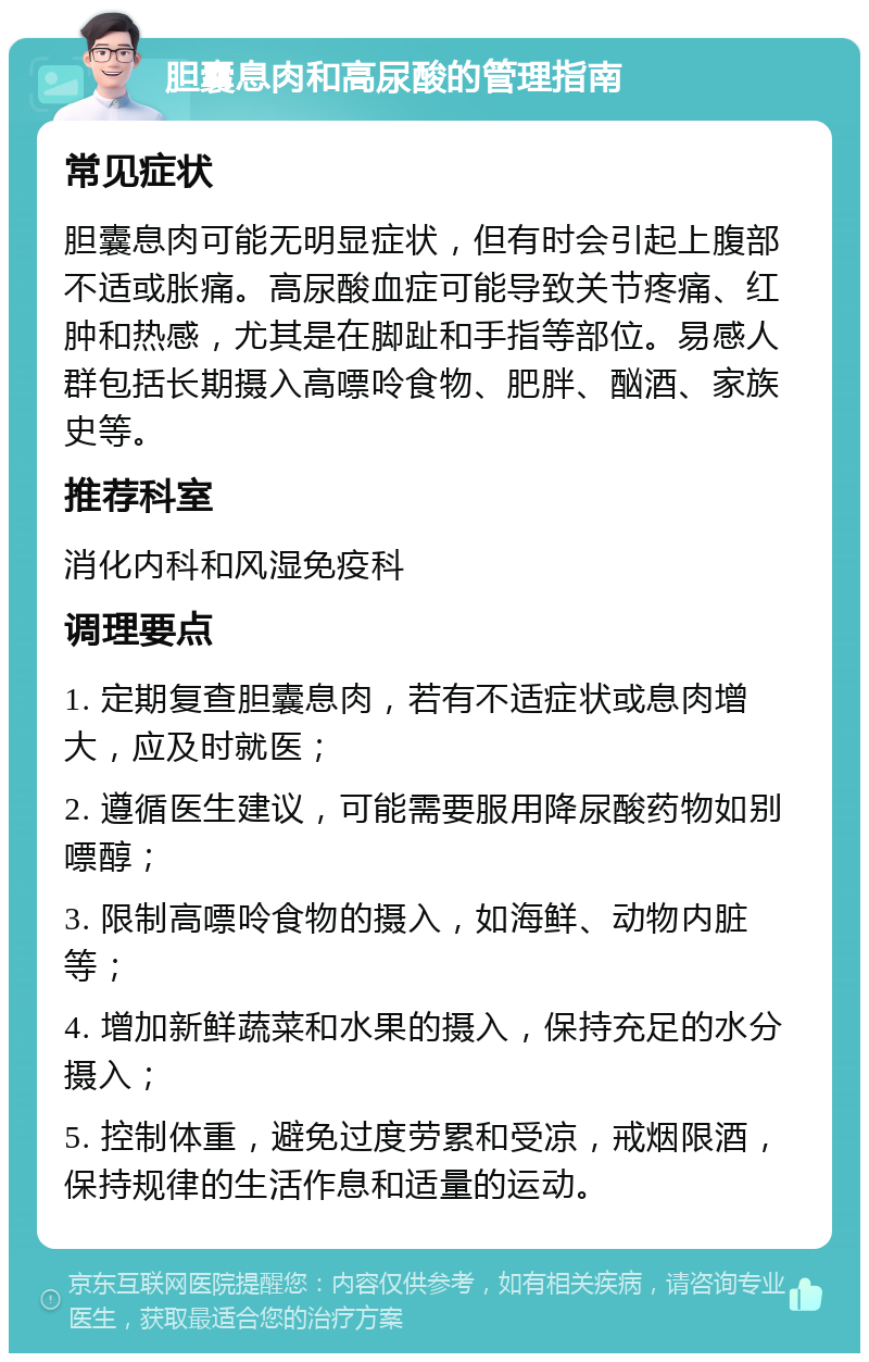 胆囊息肉和高尿酸的管理指南 常见症状 胆囊息肉可能无明显症状，但有时会引起上腹部不适或胀痛。高尿酸血症可能导致关节疼痛、红肿和热感，尤其是在脚趾和手指等部位。易感人群包括长期摄入高嘌呤食物、肥胖、酗酒、家族史等。 推荐科室 消化内科和风湿免疫科 调理要点 1. 定期复查胆囊息肉，若有不适症状或息肉增大，应及时就医； 2. 遵循医生建议，可能需要服用降尿酸药物如别嘌醇； 3. 限制高嘌呤食物的摄入，如海鲜、动物内脏等； 4. 增加新鲜蔬菜和水果的摄入，保持充足的水分摄入； 5. 控制体重，避免过度劳累和受凉，戒烟限酒，保持规律的生活作息和适量的运动。