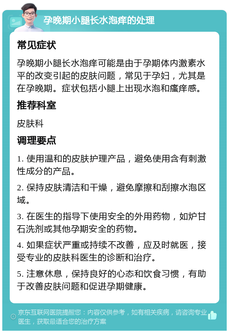 孕晚期小腿长水泡痒的处理 常见症状 孕晚期小腿长水泡痒可能是由于孕期体内激素水平的改变引起的皮肤问题，常见于孕妇，尤其是在孕晚期。症状包括小腿上出现水泡和瘙痒感。 推荐科室 皮肤科 调理要点 1. 使用温和的皮肤护理产品，避免使用含有刺激性成分的产品。 2. 保持皮肤清洁和干燥，避免摩擦和刮擦水泡区域。 3. 在医生的指导下使用安全的外用药物，如炉甘石洗剂或其他孕期安全的药物。 4. 如果症状严重或持续不改善，应及时就医，接受专业的皮肤科医生的诊断和治疗。 5. 注意休息，保持良好的心态和饮食习惯，有助于改善皮肤问题和促进孕期健康。