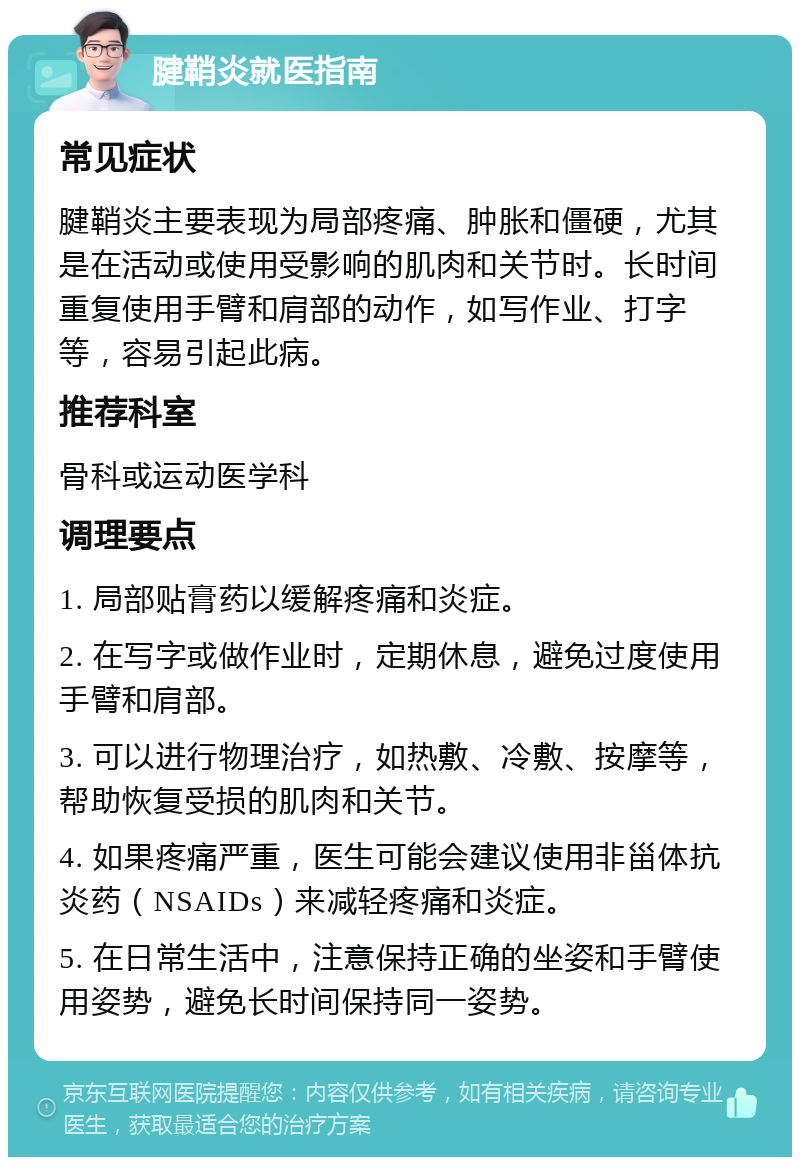 腱鞘炎就医指南 常见症状 腱鞘炎主要表现为局部疼痛、肿胀和僵硬，尤其是在活动或使用受影响的肌肉和关节时。长时间重复使用手臂和肩部的动作，如写作业、打字等，容易引起此病。 推荐科室 骨科或运动医学科 调理要点 1. 局部贴膏药以缓解疼痛和炎症。 2. 在写字或做作业时，定期休息，避免过度使用手臂和肩部。 3. 可以进行物理治疗，如热敷、冷敷、按摩等，帮助恢复受损的肌肉和关节。 4. 如果疼痛严重，医生可能会建议使用非甾体抗炎药（NSAIDs）来减轻疼痛和炎症。 5. 在日常生活中，注意保持正确的坐姿和手臂使用姿势，避免长时间保持同一姿势。