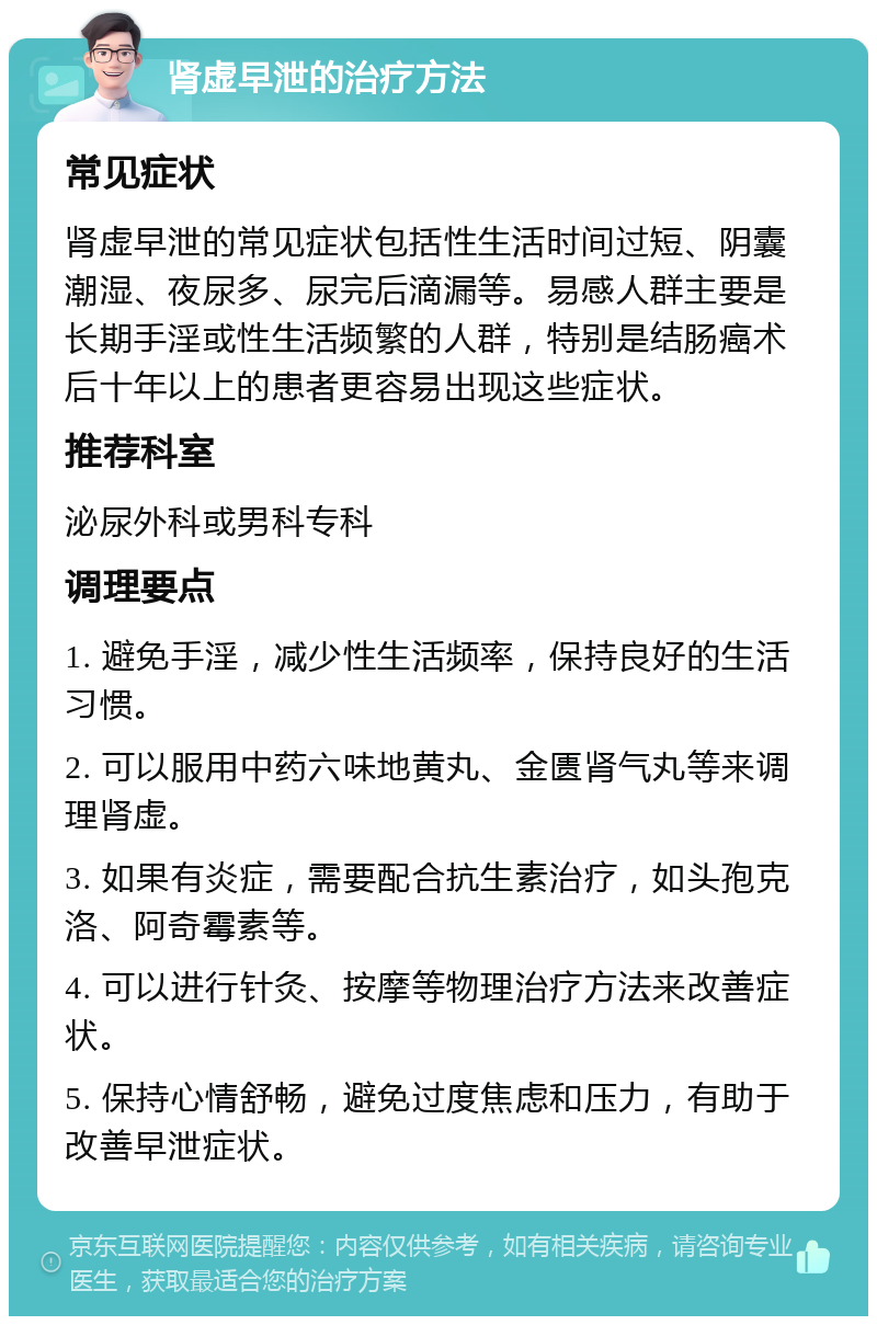 肾虚早泄的治疗方法 常见症状 肾虚早泄的常见症状包括性生活时间过短、阴囊潮湿、夜尿多、尿完后滴漏等。易感人群主要是长期手淫或性生活频繁的人群，特别是结肠癌术后十年以上的患者更容易出现这些症状。 推荐科室 泌尿外科或男科专科 调理要点 1. 避免手淫，减少性生活频率，保持良好的生活习惯。 2. 可以服用中药六味地黄丸、金匮肾气丸等来调理肾虚。 3. 如果有炎症，需要配合抗生素治疗，如头孢克洛、阿奇霉素等。 4. 可以进行针灸、按摩等物理治疗方法来改善症状。 5. 保持心情舒畅，避免过度焦虑和压力，有助于改善早泄症状。