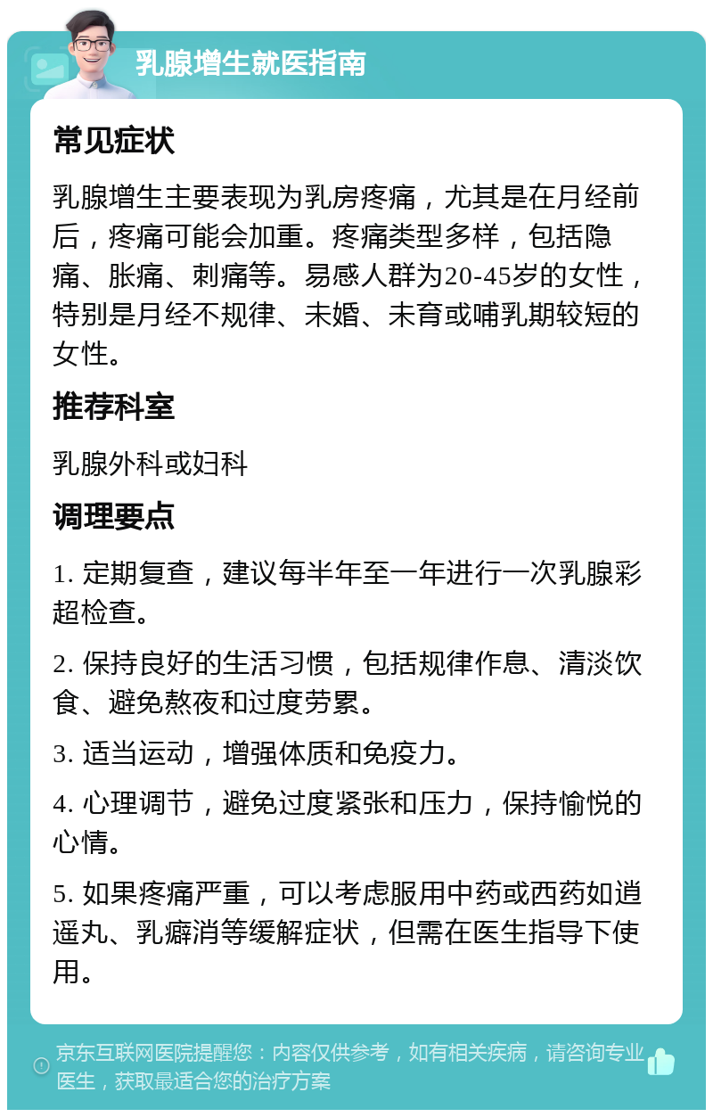 乳腺增生就医指南 常见症状 乳腺增生主要表现为乳房疼痛，尤其是在月经前后，疼痛可能会加重。疼痛类型多样，包括隐痛、胀痛、刺痛等。易感人群为20-45岁的女性，特别是月经不规律、未婚、未育或哺乳期较短的女性。 推荐科室 乳腺外科或妇科 调理要点 1. 定期复查，建议每半年至一年进行一次乳腺彩超检查。 2. 保持良好的生活习惯，包括规律作息、清淡饮食、避免熬夜和过度劳累。 3. 适当运动，增强体质和免疫力。 4. 心理调节，避免过度紧张和压力，保持愉悦的心情。 5. 如果疼痛严重，可以考虑服用中药或西药如逍遥丸、乳癖消等缓解症状，但需在医生指导下使用。