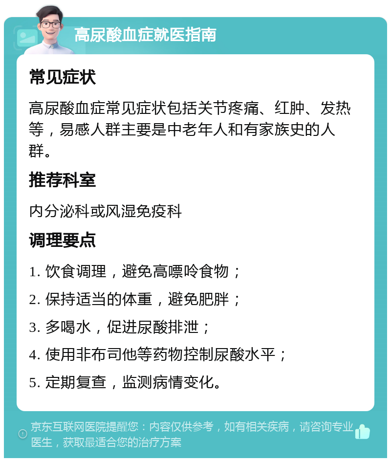 高尿酸血症就医指南 常见症状 高尿酸血症常见症状包括关节疼痛、红肿、发热等，易感人群主要是中老年人和有家族史的人群。 推荐科室 内分泌科或风湿免疫科 调理要点 1. 饮食调理，避免高嘌呤食物； 2. 保持适当的体重，避免肥胖； 3. 多喝水，促进尿酸排泄； 4. 使用非布司他等药物控制尿酸水平； 5. 定期复查，监测病情变化。