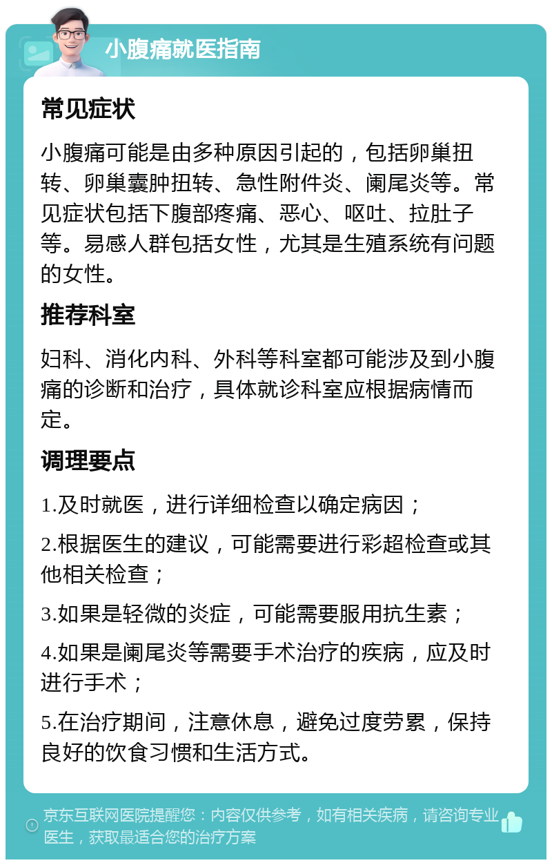 小腹痛就医指南 常见症状 小腹痛可能是由多种原因引起的，包括卵巢扭转、卵巢囊肿扭转、急性附件炎、阑尾炎等。常见症状包括下腹部疼痛、恶心、呕吐、拉肚子等。易感人群包括女性，尤其是生殖系统有问题的女性。 推荐科室 妇科、消化内科、外科等科室都可能涉及到小腹痛的诊断和治疗，具体就诊科室应根据病情而定。 调理要点 1.及时就医，进行详细检查以确定病因； 2.根据医生的建议，可能需要进行彩超检查或其他相关检查； 3.如果是轻微的炎症，可能需要服用抗生素； 4.如果是阑尾炎等需要手术治疗的疾病，应及时进行手术； 5.在治疗期间，注意休息，避免过度劳累，保持良好的饮食习惯和生活方式。