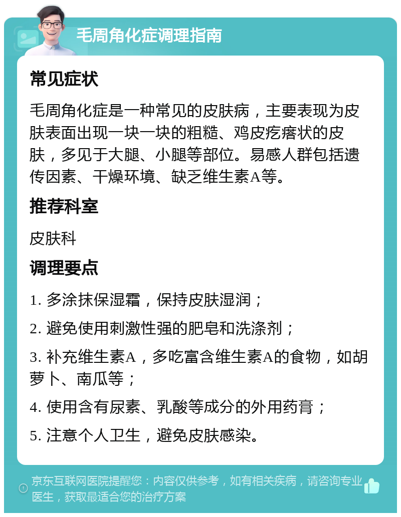 毛周角化症调理指南 常见症状 毛周角化症是一种常见的皮肤病，主要表现为皮肤表面出现一块一块的粗糙、鸡皮疙瘩状的皮肤，多见于大腿、小腿等部位。易感人群包括遗传因素、干燥环境、缺乏维生素A等。 推荐科室 皮肤科 调理要点 1. 多涂抹保湿霜，保持皮肤湿润； 2. 避免使用刺激性强的肥皂和洗涤剂； 3. 补充维生素A，多吃富含维生素A的食物，如胡萝卜、南瓜等； 4. 使用含有尿素、乳酸等成分的外用药膏； 5. 注意个人卫生，避免皮肤感染。