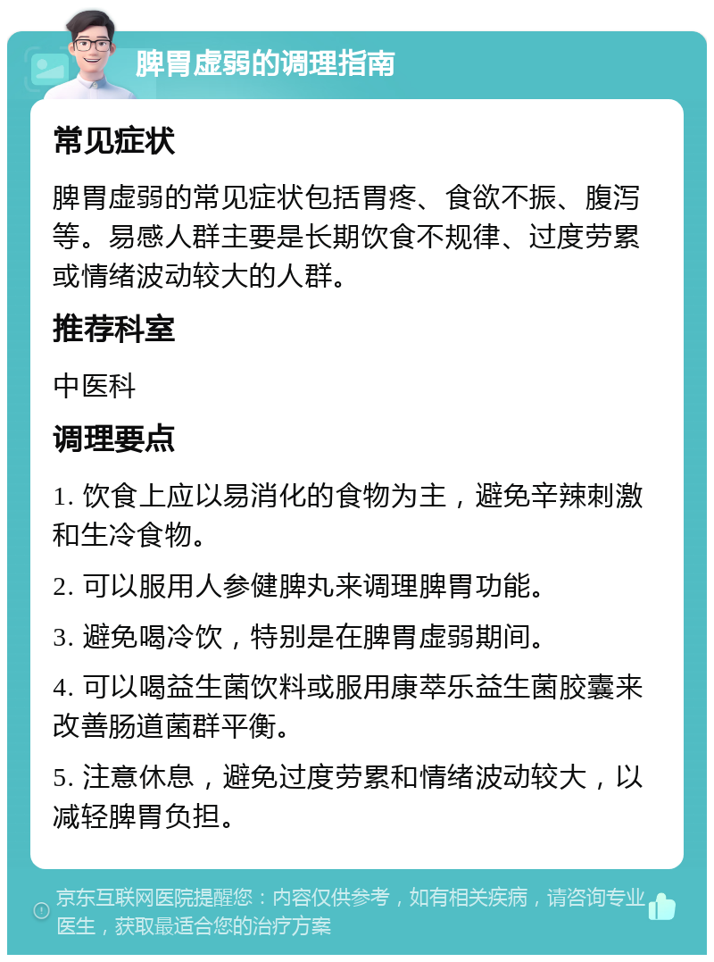 脾胃虚弱的调理指南 常见症状 脾胃虚弱的常见症状包括胃疼、食欲不振、腹泻等。易感人群主要是长期饮食不规律、过度劳累或情绪波动较大的人群。 推荐科室 中医科 调理要点 1. 饮食上应以易消化的食物为主，避免辛辣刺激和生冷食物。 2. 可以服用人参健脾丸来调理脾胃功能。 3. 避免喝冷饮，特别是在脾胃虚弱期间。 4. 可以喝益生菌饮料或服用康萃乐益生菌胶囊来改善肠道菌群平衡。 5. 注意休息，避免过度劳累和情绪波动较大，以减轻脾胃负担。