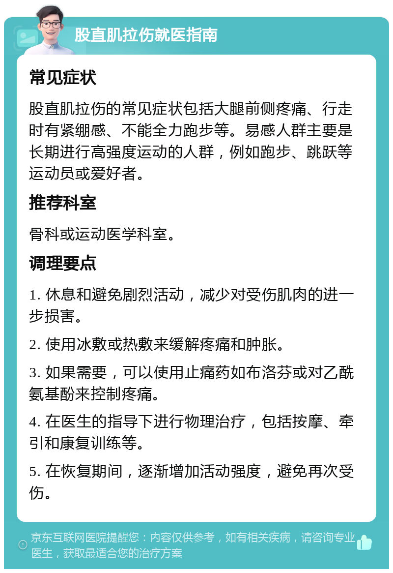 股直肌拉伤就医指南 常见症状 股直肌拉伤的常见症状包括大腿前侧疼痛、行走时有紧绷感、不能全力跑步等。易感人群主要是长期进行高强度运动的人群，例如跑步、跳跃等运动员或爱好者。 推荐科室 骨科或运动医学科室。 调理要点 1. 休息和避免剧烈活动，减少对受伤肌肉的进一步损害。 2. 使用冰敷或热敷来缓解疼痛和肿胀。 3. 如果需要，可以使用止痛药如布洛芬或对乙酰氨基酚来控制疼痛。 4. 在医生的指导下进行物理治疗，包括按摩、牵引和康复训练等。 5. 在恢复期间，逐渐增加活动强度，避免再次受伤。