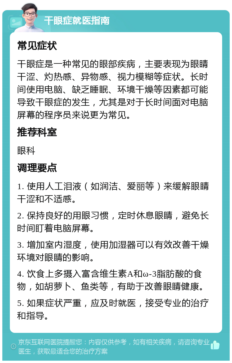 干眼症就医指南 常见症状 干眼症是一种常见的眼部疾病，主要表现为眼睛干涩、灼热感、异物感、视力模糊等症状。长时间使用电脑、缺乏睡眠、环境干燥等因素都可能导致干眼症的发生，尤其是对于长时间面对电脑屏幕的程序员来说更为常见。 推荐科室 眼科 调理要点 1. 使用人工泪液（如润洁、爱丽等）来缓解眼睛干涩和不适感。 2. 保持良好的用眼习惯，定时休息眼睛，避免长时间盯着电脑屏幕。 3. 增加室内湿度，使用加湿器可以有效改善干燥环境对眼睛的影响。 4. 饮食上多摄入富含维生素A和ω-3脂肪酸的食物，如胡萝卜、鱼类等，有助于改善眼睛健康。 5. 如果症状严重，应及时就医，接受专业的治疗和指导。