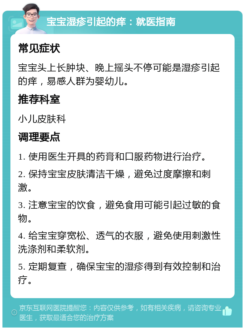 宝宝湿疹引起的痒：就医指南 常见症状 宝宝头上长肿块、晚上摇头不停可能是湿疹引起的痒，易感人群为婴幼儿。 推荐科室 小儿皮肤科 调理要点 1. 使用医生开具的药膏和口服药物进行治疗。 2. 保持宝宝皮肤清洁干燥，避免过度摩擦和刺激。 3. 注意宝宝的饮食，避免食用可能引起过敏的食物。 4. 给宝宝穿宽松、透气的衣服，避免使用刺激性洗涤剂和柔软剂。 5. 定期复查，确保宝宝的湿疹得到有效控制和治疗。