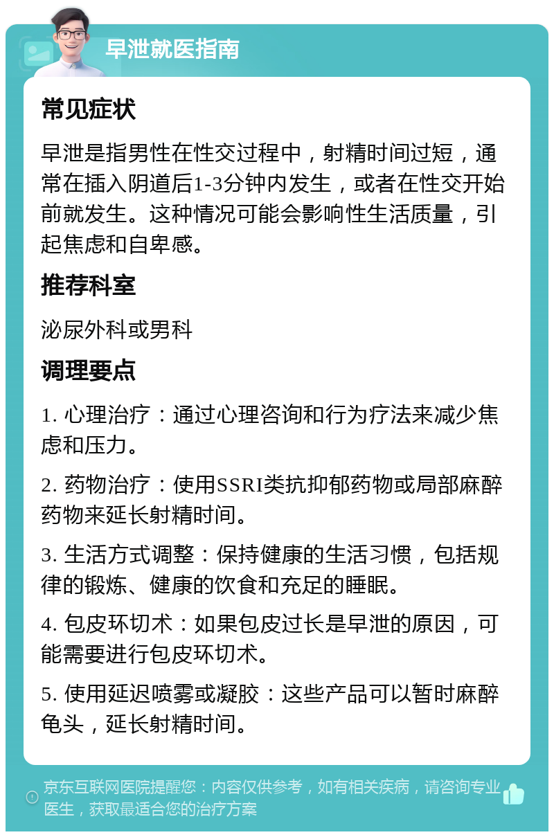 早泄就医指南 常见症状 早泄是指男性在性交过程中，射精时间过短，通常在插入阴道后1-3分钟内发生，或者在性交开始前就发生。这种情况可能会影响性生活质量，引起焦虑和自卑感。 推荐科室 泌尿外科或男科 调理要点 1. 心理治疗：通过心理咨询和行为疗法来减少焦虑和压力。 2. 药物治疗：使用SSRI类抗抑郁药物或局部麻醉药物来延长射精时间。 3. 生活方式调整：保持健康的生活习惯，包括规律的锻炼、健康的饮食和充足的睡眠。 4. 包皮环切术：如果包皮过长是早泄的原因，可能需要进行包皮环切术。 5. 使用延迟喷雾或凝胶：这些产品可以暂时麻醉龟头，延长射精时间。