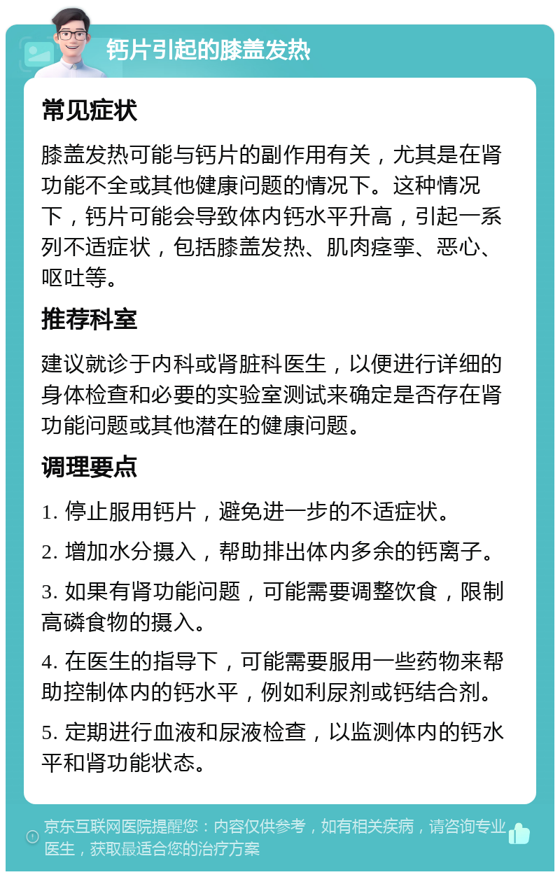 钙片引起的膝盖发热 常见症状 膝盖发热可能与钙片的副作用有关，尤其是在肾功能不全或其他健康问题的情况下。这种情况下，钙片可能会导致体内钙水平升高，引起一系列不适症状，包括膝盖发热、肌肉痉挛、恶心、呕吐等。 推荐科室 建议就诊于内科或肾脏科医生，以便进行详细的身体检查和必要的实验室测试来确定是否存在肾功能问题或其他潜在的健康问题。 调理要点 1. 停止服用钙片，避免进一步的不适症状。 2. 增加水分摄入，帮助排出体内多余的钙离子。 3. 如果有肾功能问题，可能需要调整饮食，限制高磷食物的摄入。 4. 在医生的指导下，可能需要服用一些药物来帮助控制体内的钙水平，例如利尿剂或钙结合剂。 5. 定期进行血液和尿液检查，以监测体内的钙水平和肾功能状态。