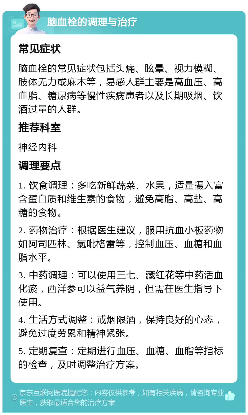 脑血栓的调理与治疗 常见症状 脑血栓的常见症状包括头痛、眩晕、视力模糊、肢体无力或麻木等，易感人群主要是高血压、高血脂、糖尿病等慢性疾病患者以及长期吸烟、饮酒过量的人群。 推荐科室 神经内科 调理要点 1. 饮食调理：多吃新鲜蔬菜、水果，适量摄入富含蛋白质和维生素的食物，避免高脂、高盐、高糖的食物。 2. 药物治疗：根据医生建议，服用抗血小板药物如阿司匹林、氯吡格雷等，控制血压、血糖和血脂水平。 3. 中药调理：可以使用三七、藏红花等中药活血化瘀，西洋参可以益气养阴，但需在医生指导下使用。 4. 生活方式调整：戒烟限酒，保持良好的心态，避免过度劳累和精神紧张。 5. 定期复查：定期进行血压、血糖、血脂等指标的检查，及时调整治疗方案。