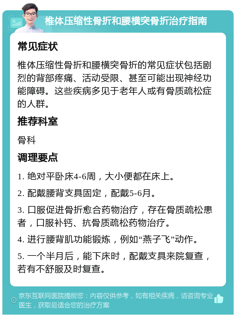 椎体压缩性骨折和腰横突骨折治疗指南 常见症状 椎体压缩性骨折和腰横突骨折的常见症状包括剧烈的背部疼痛、活动受限、甚至可能出现神经功能障碍。这些疾病多见于老年人或有骨质疏松症的人群。 推荐科室 骨科 调理要点 1. 绝对平卧床4-6周，大小便都在床上。 2. 配戴腰背支具固定，配戴5-6月。 3. 口服促进骨折愈合药物治疗，存在骨质疏松患者，口服补钙、抗骨质疏松药物治疗。 4. 进行腰背肌功能锻炼，例如“燕子飞”动作。 5. 一个半月后，能下床时，配戴支具来院复查，若有不舒服及时复查。