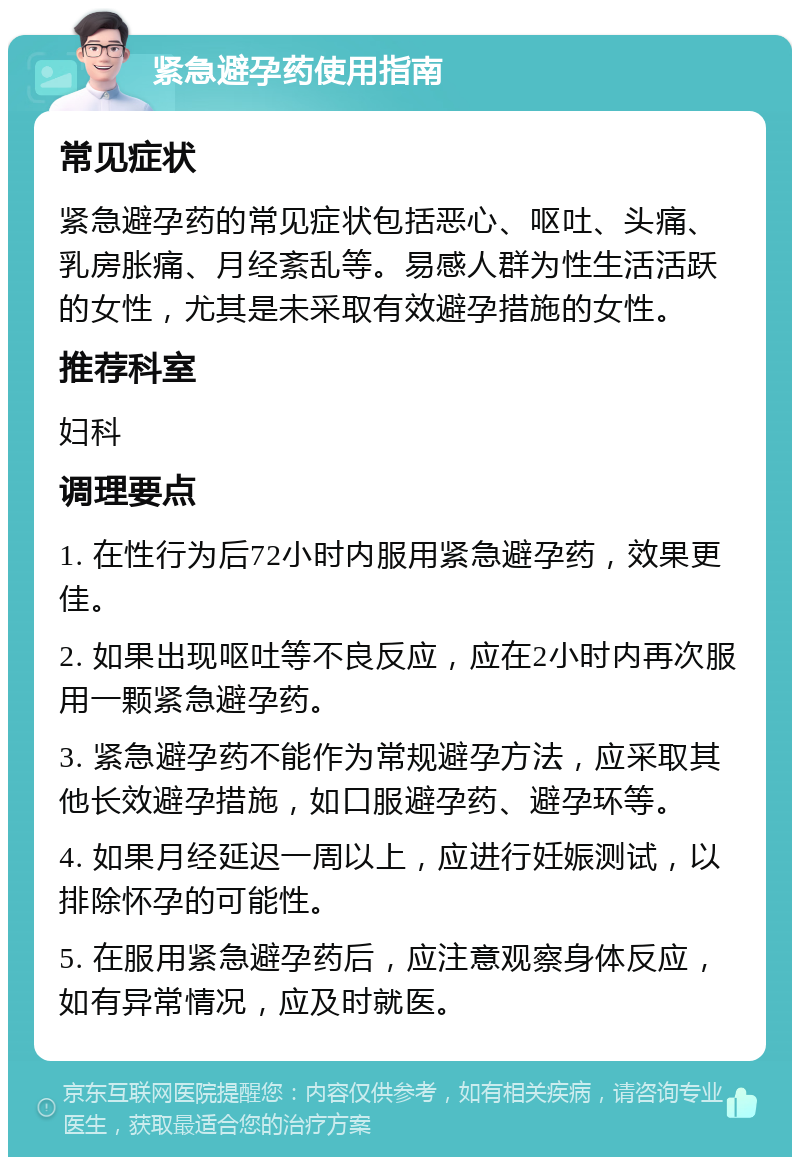 紧急避孕药使用指南 常见症状 紧急避孕药的常见症状包括恶心、呕吐、头痛、乳房胀痛、月经紊乱等。易感人群为性生活活跃的女性，尤其是未采取有效避孕措施的女性。 推荐科室 妇科 调理要点 1. 在性行为后72小时内服用紧急避孕药，效果更佳。 2. 如果出现呕吐等不良反应，应在2小时内再次服用一颗紧急避孕药。 3. 紧急避孕药不能作为常规避孕方法，应采取其他长效避孕措施，如口服避孕药、避孕环等。 4. 如果月经延迟一周以上，应进行妊娠测试，以排除怀孕的可能性。 5. 在服用紧急避孕药后，应注意观察身体反应，如有异常情况，应及时就医。