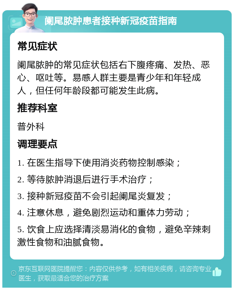 阑尾脓肿患者接种新冠疫苗指南 常见症状 阑尾脓肿的常见症状包括右下腹疼痛、发热、恶心、呕吐等。易感人群主要是青少年和年轻成人，但任何年龄段都可能发生此病。 推荐科室 普外科 调理要点 1. 在医生指导下使用消炎药物控制感染； 2. 等待脓肿消退后进行手术治疗； 3. 接种新冠疫苗不会引起阑尾炎复发； 4. 注意休息，避免剧烈运动和重体力劳动； 5. 饮食上应选择清淡易消化的食物，避免辛辣刺激性食物和油腻食物。