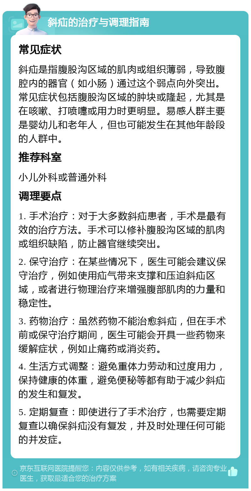 斜疝的治疗与调理指南 常见症状 斜疝是指腹股沟区域的肌肉或组织薄弱，导致腹腔内的器官（如小肠）通过这个弱点向外突出。常见症状包括腹股沟区域的肿块或隆起，尤其是在咳嗽、打喷嚏或用力时更明显。易感人群主要是婴幼儿和老年人，但也可能发生在其他年龄段的人群中。 推荐科室 小儿外科或普通外科 调理要点 1. 手术治疗：对于大多数斜疝患者，手术是最有效的治疗方法。手术可以修补腹股沟区域的肌肉或组织缺陷，防止器官继续突出。 2. 保守治疗：在某些情况下，医生可能会建议保守治疗，例如使用疝气带来支撑和压迫斜疝区域，或者进行物理治疗来增强腹部肌肉的力量和稳定性。 3. 药物治疗：虽然药物不能治愈斜疝，但在手术前或保守治疗期间，医生可能会开具一些药物来缓解症状，例如止痛药或消炎药。 4. 生活方式调整：避免重体力劳动和过度用力，保持健康的体重，避免便秘等都有助于减少斜疝的发生和复发。 5. 定期复查：即使进行了手术治疗，也需要定期复查以确保斜疝没有复发，并及时处理任何可能的并发症。