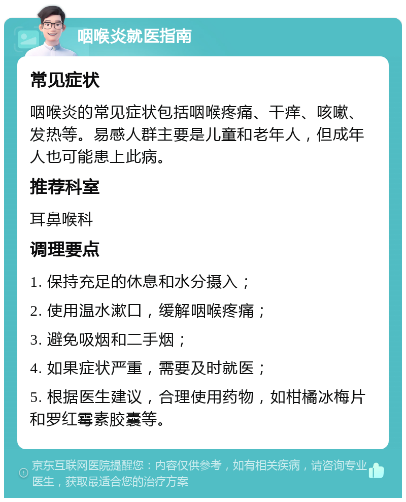 咽喉炎就医指南 常见症状 咽喉炎的常见症状包括咽喉疼痛、干痒、咳嗽、发热等。易感人群主要是儿童和老年人，但成年人也可能患上此病。 推荐科室 耳鼻喉科 调理要点 1. 保持充足的休息和水分摄入； 2. 使用温水漱口，缓解咽喉疼痛； 3. 避免吸烟和二手烟； 4. 如果症状严重，需要及时就医； 5. 根据医生建议，合理使用药物，如柑橘冰梅片和罗红霉素胶囊等。