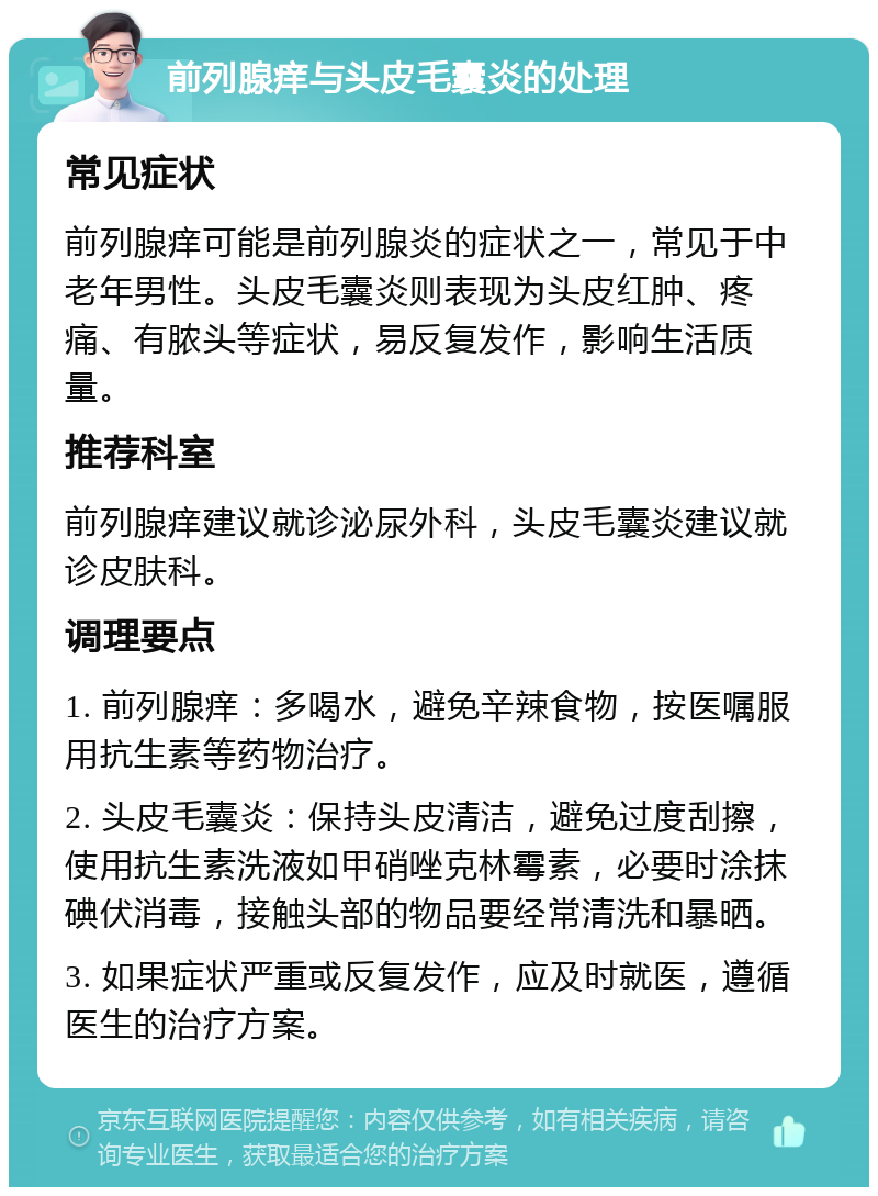 前列腺痒与头皮毛囊炎的处理 常见症状 前列腺痒可能是前列腺炎的症状之一，常见于中老年男性。头皮毛囊炎则表现为头皮红肿、疼痛、有脓头等症状，易反复发作，影响生活质量。 推荐科室 前列腺痒建议就诊泌尿外科，头皮毛囊炎建议就诊皮肤科。 调理要点 1. 前列腺痒：多喝水，避免辛辣食物，按医嘱服用抗生素等药物治疗。 2. 头皮毛囊炎：保持头皮清洁，避免过度刮擦，使用抗生素洗液如甲硝唑克林霉素，必要时涂抹碘伏消毒，接触头部的物品要经常清洗和暴晒。 3. 如果症状严重或反复发作，应及时就医，遵循医生的治疗方案。