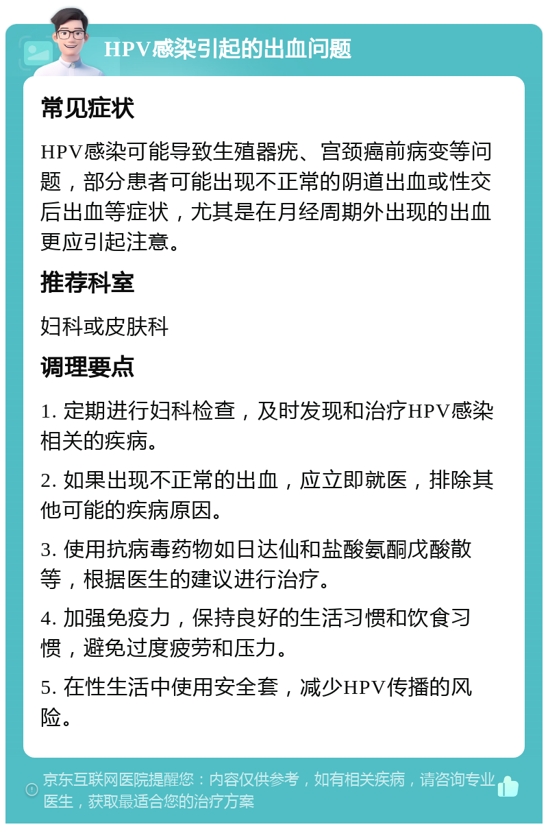 HPV感染引起的出血问题 常见症状 HPV感染可能导致生殖器疣、宫颈癌前病变等问题，部分患者可能出现不正常的阴道出血或性交后出血等症状，尤其是在月经周期外出现的出血更应引起注意。 推荐科室 妇科或皮肤科 调理要点 1. 定期进行妇科检查，及时发现和治疗HPV感染相关的疾病。 2. 如果出现不正常的出血，应立即就医，排除其他可能的疾病原因。 3. 使用抗病毒药物如日达仙和盐酸氨酮戊酸散等，根据医生的建议进行治疗。 4. 加强免疫力，保持良好的生活习惯和饮食习惯，避免过度疲劳和压力。 5. 在性生活中使用安全套，减少HPV传播的风险。