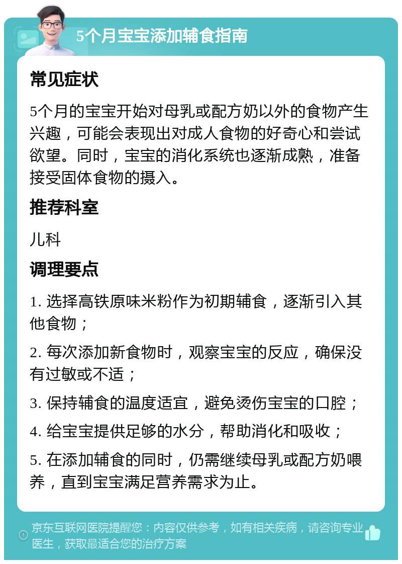 5个月宝宝添加辅食指南 常见症状 5个月的宝宝开始对母乳或配方奶以外的食物产生兴趣，可能会表现出对成人食物的好奇心和尝试欲望。同时，宝宝的消化系统也逐渐成熟，准备接受固体食物的摄入。 推荐科室 儿科 调理要点 1. 选择高铁原味米粉作为初期辅食，逐渐引入其他食物； 2. 每次添加新食物时，观察宝宝的反应，确保没有过敏或不适； 3. 保持辅食的温度适宜，避免烫伤宝宝的口腔； 4. 给宝宝提供足够的水分，帮助消化和吸收； 5. 在添加辅食的同时，仍需继续母乳或配方奶喂养，直到宝宝满足营养需求为止。