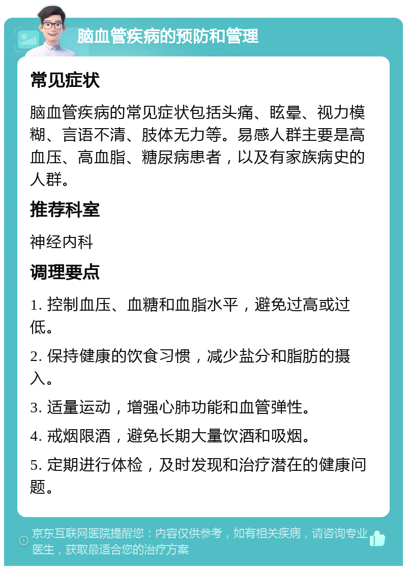 脑血管疾病的预防和管理 常见症状 脑血管疾病的常见症状包括头痛、眩晕、视力模糊、言语不清、肢体无力等。易感人群主要是高血压、高血脂、糖尿病患者，以及有家族病史的人群。 推荐科室 神经内科 调理要点 1. 控制血压、血糖和血脂水平，避免过高或过低。 2. 保持健康的饮食习惯，减少盐分和脂肪的摄入。 3. 适量运动，增强心肺功能和血管弹性。 4. 戒烟限酒，避免长期大量饮酒和吸烟。 5. 定期进行体检，及时发现和治疗潜在的健康问题。