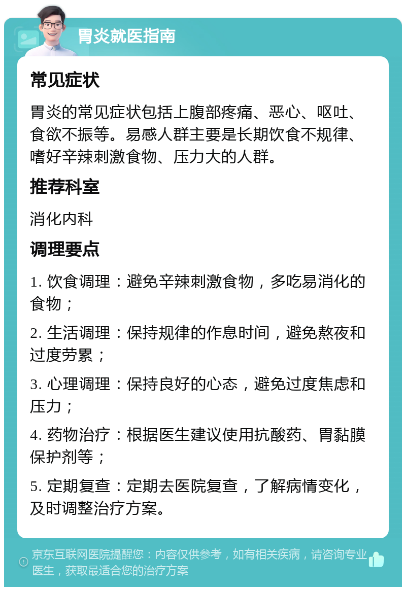 胃炎就医指南 常见症状 胃炎的常见症状包括上腹部疼痛、恶心、呕吐、食欲不振等。易感人群主要是长期饮食不规律、嗜好辛辣刺激食物、压力大的人群。 推荐科室 消化内科 调理要点 1. 饮食调理：避免辛辣刺激食物，多吃易消化的食物； 2. 生活调理：保持规律的作息时间，避免熬夜和过度劳累； 3. 心理调理：保持良好的心态，避免过度焦虑和压力； 4. 药物治疗：根据医生建议使用抗酸药、胃黏膜保护剂等； 5. 定期复查：定期去医院复查，了解病情变化，及时调整治疗方案。