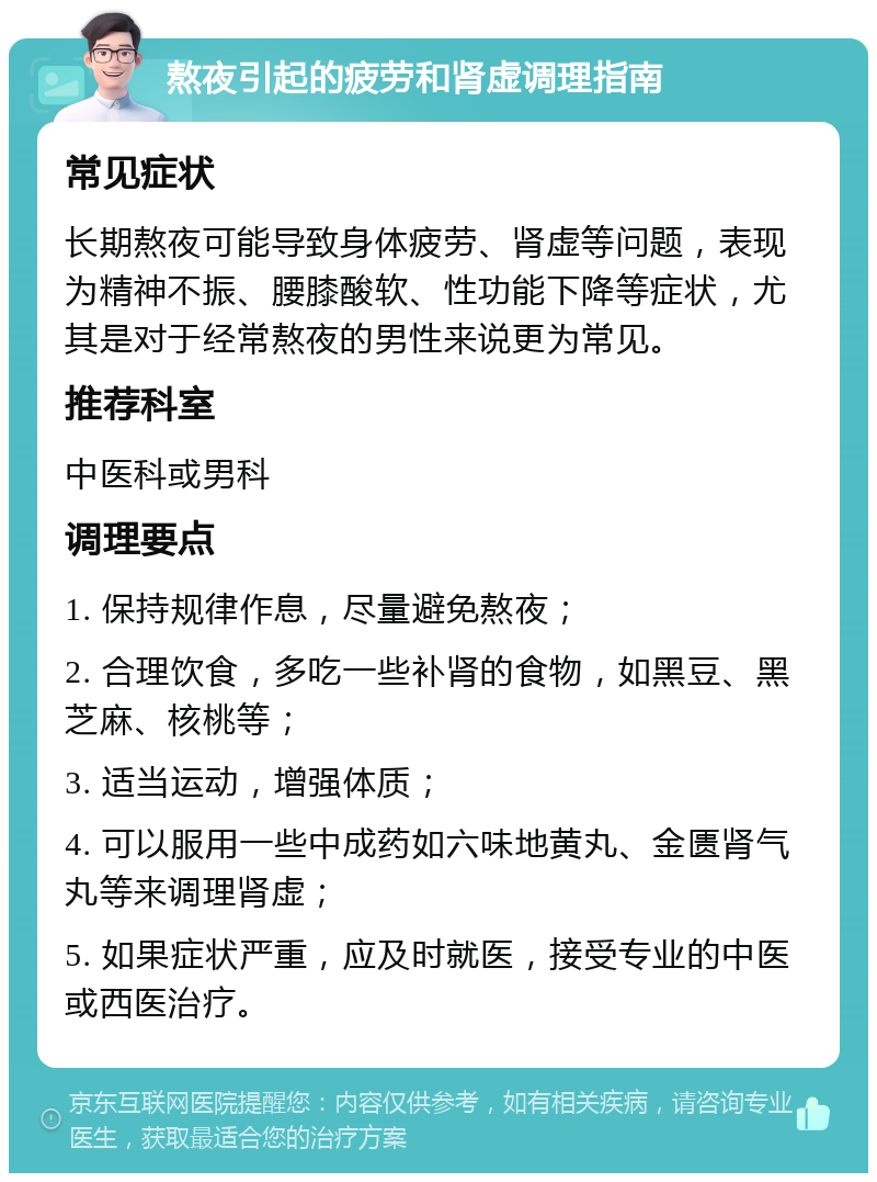 熬夜引起的疲劳和肾虚调理指南 常见症状 长期熬夜可能导致身体疲劳、肾虚等问题，表现为精神不振、腰膝酸软、性功能下降等症状，尤其是对于经常熬夜的男性来说更为常见。 推荐科室 中医科或男科 调理要点 1. 保持规律作息，尽量避免熬夜； 2. 合理饮食，多吃一些补肾的食物，如黑豆、黑芝麻、核桃等； 3. 适当运动，增强体质； 4. 可以服用一些中成药如六味地黄丸、金匮肾气丸等来调理肾虚； 5. 如果症状严重，应及时就医，接受专业的中医或西医治疗。