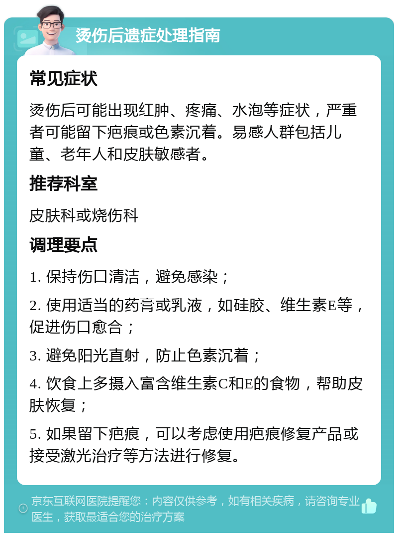 烫伤后遗症处理指南 常见症状 烫伤后可能出现红肿、疼痛、水泡等症状，严重者可能留下疤痕或色素沉着。易感人群包括儿童、老年人和皮肤敏感者。 推荐科室 皮肤科或烧伤科 调理要点 1. 保持伤口清洁，避免感染； 2. 使用适当的药膏或乳液，如硅胶、维生素E等，促进伤口愈合； 3. 避免阳光直射，防止色素沉着； 4. 饮食上多摄入富含维生素C和E的食物，帮助皮肤恢复； 5. 如果留下疤痕，可以考虑使用疤痕修复产品或接受激光治疗等方法进行修复。