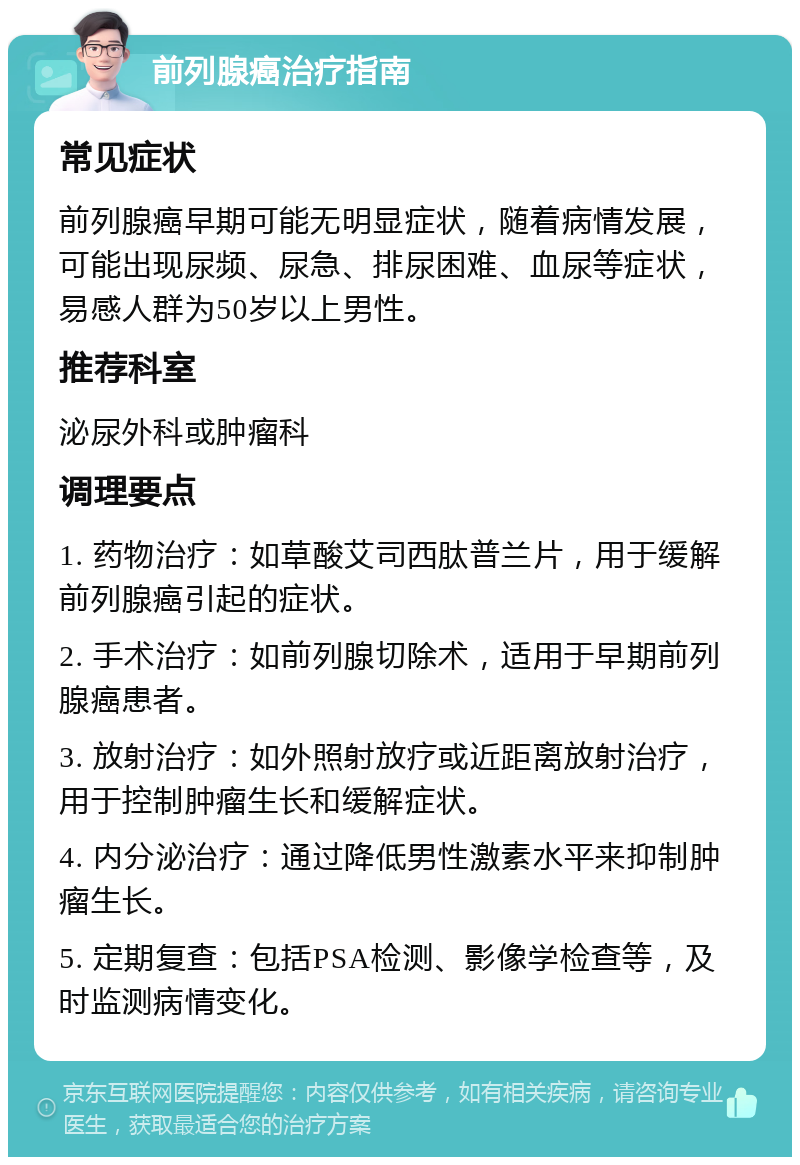 前列腺癌治疗指南 常见症状 前列腺癌早期可能无明显症状，随着病情发展，可能出现尿频、尿急、排尿困难、血尿等症状，易感人群为50岁以上男性。 推荐科室 泌尿外科或肿瘤科 调理要点 1. 药物治疗：如草酸艾司西肽普兰片，用于缓解前列腺癌引起的症状。 2. 手术治疗：如前列腺切除术，适用于早期前列腺癌患者。 3. 放射治疗：如外照射放疗或近距离放射治疗，用于控制肿瘤生长和缓解症状。 4. 内分泌治疗：通过降低男性激素水平来抑制肿瘤生长。 5. 定期复查：包括PSA检测、影像学检查等，及时监测病情变化。