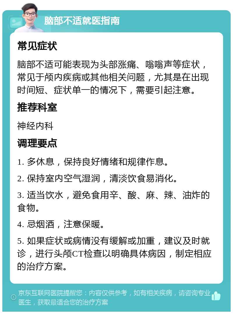 脑部不适就医指南 常见症状 脑部不适可能表现为头部涨痛、嗡嗡声等症状，常见于颅内疾病或其他相关问题，尤其是在出现时间短、症状单一的情况下，需要引起注意。 推荐科室 神经内科 调理要点 1. 多休息，保持良好情绪和规律作息。 2. 保持室内空气湿润，清淡饮食易消化。 3. 适当饮水，避免食用辛、酸、麻、辣、油炸的食物。 4. 忌烟酒，注意保暖。 5. 如果症状或病情没有缓解或加重，建议及时就诊，进行头颅CT检查以明确具体病因，制定相应的治疗方案。