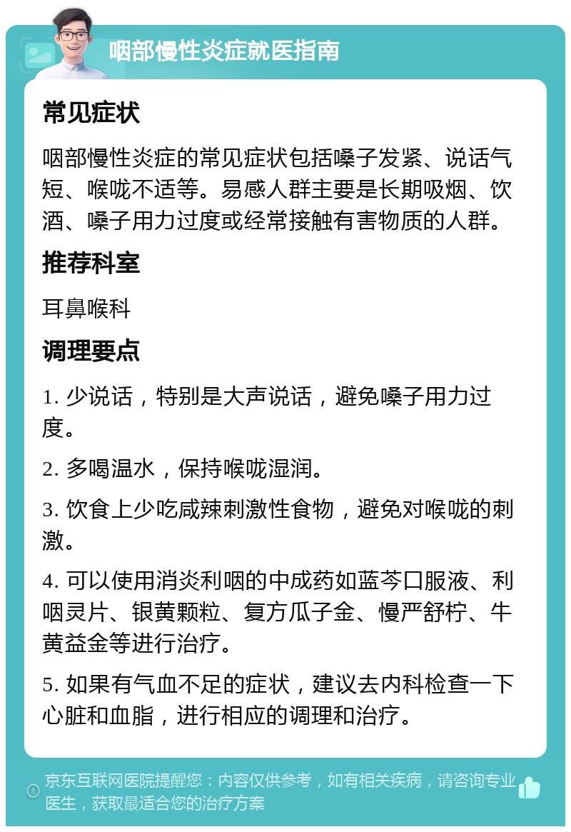 咽部慢性炎症就医指南 常见症状 咽部慢性炎症的常见症状包括嗓子发紧、说话气短、喉咙不适等。易感人群主要是长期吸烟、饮酒、嗓子用力过度或经常接触有害物质的人群。 推荐科室 耳鼻喉科 调理要点 1. 少说话，特别是大声说话，避免嗓子用力过度。 2. 多喝温水，保持喉咙湿润。 3. 饮食上少吃咸辣刺激性食物，避免对喉咙的刺激。 4. 可以使用消炎利咽的中成药如蓝芩口服液、利咽灵片、银黄颗粒、复方瓜子金、慢严舒柠、牛黄益金等进行治疗。 5. 如果有气血不足的症状，建议去内科检查一下心脏和血脂，进行相应的调理和治疗。