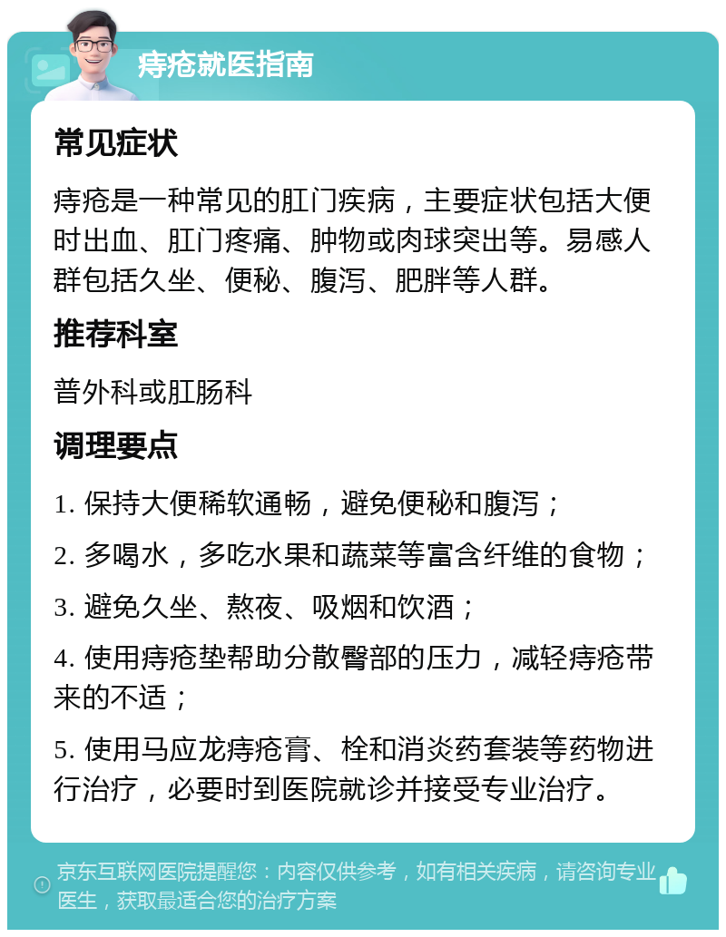 痔疮就医指南 常见症状 痔疮是一种常见的肛门疾病，主要症状包括大便时出血、肛门疼痛、肿物或肉球突出等。易感人群包括久坐、便秘、腹泻、肥胖等人群。 推荐科室 普外科或肛肠科 调理要点 1. 保持大便稀软通畅，避免便秘和腹泻； 2. 多喝水，多吃水果和蔬菜等富含纤维的食物； 3. 避免久坐、熬夜、吸烟和饮酒； 4. 使用痔疮垫帮助分散臀部的压力，减轻痔疮带来的不适； 5. 使用马应龙痔疮膏、栓和消炎药套装等药物进行治疗，必要时到医院就诊并接受专业治疗。