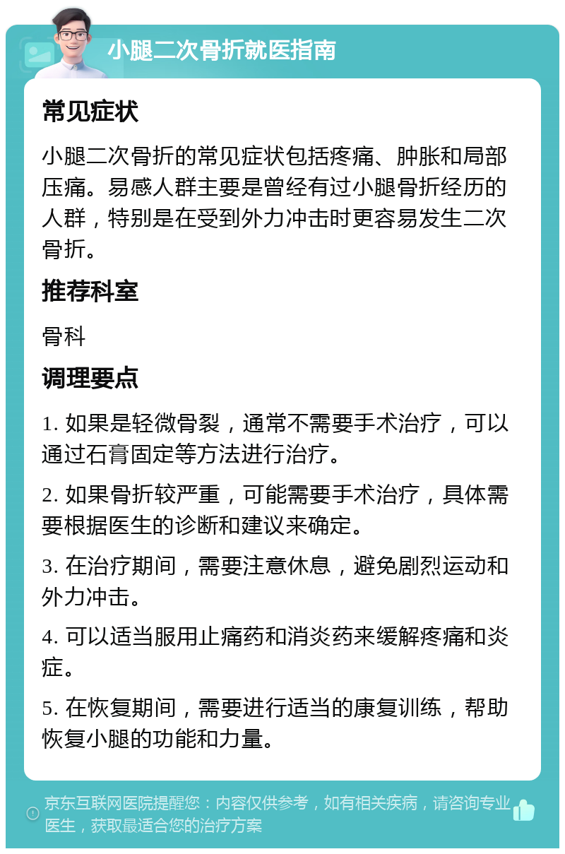 小腿二次骨折就医指南 常见症状 小腿二次骨折的常见症状包括疼痛、肿胀和局部压痛。易感人群主要是曾经有过小腿骨折经历的人群，特别是在受到外力冲击时更容易发生二次骨折。 推荐科室 骨科 调理要点 1. 如果是轻微骨裂，通常不需要手术治疗，可以通过石膏固定等方法进行治疗。 2. 如果骨折较严重，可能需要手术治疗，具体需要根据医生的诊断和建议来确定。 3. 在治疗期间，需要注意休息，避免剧烈运动和外力冲击。 4. 可以适当服用止痛药和消炎药来缓解疼痛和炎症。 5. 在恢复期间，需要进行适当的康复训练，帮助恢复小腿的功能和力量。