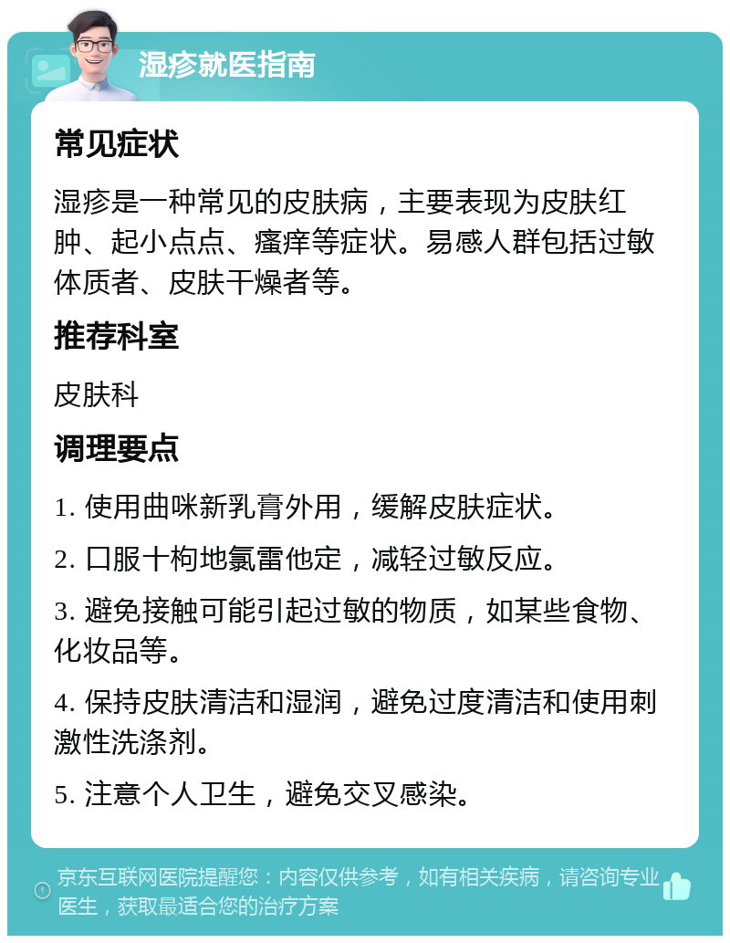 湿疹就医指南 常见症状 湿疹是一种常见的皮肤病，主要表现为皮肤红肿、起小点点、瘙痒等症状。易感人群包括过敏体质者、皮肤干燥者等。 推荐科室 皮肤科 调理要点 1. 使用曲咪新乳膏外用，缓解皮肤症状。 2. 口服十枸地氯雷他定，减轻过敏反应。 3. 避免接触可能引起过敏的物质，如某些食物、化妆品等。 4. 保持皮肤清洁和湿润，避免过度清洁和使用刺激性洗涤剂。 5. 注意个人卫生，避免交叉感染。