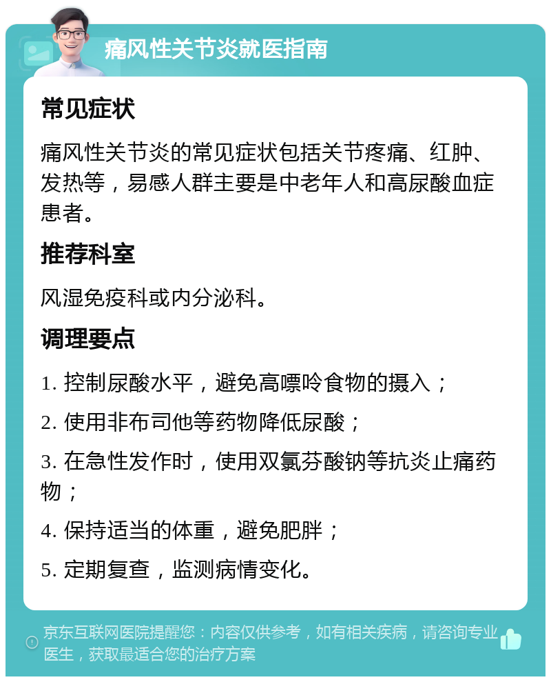 痛风性关节炎就医指南 常见症状 痛风性关节炎的常见症状包括关节疼痛、红肿、发热等，易感人群主要是中老年人和高尿酸血症患者。 推荐科室 风湿免疫科或内分泌科。 调理要点 1. 控制尿酸水平，避免高嘌呤食物的摄入； 2. 使用非布司他等药物降低尿酸； 3. 在急性发作时，使用双氯芬酸钠等抗炎止痛药物； 4. 保持适当的体重，避免肥胖； 5. 定期复查，监测病情变化。