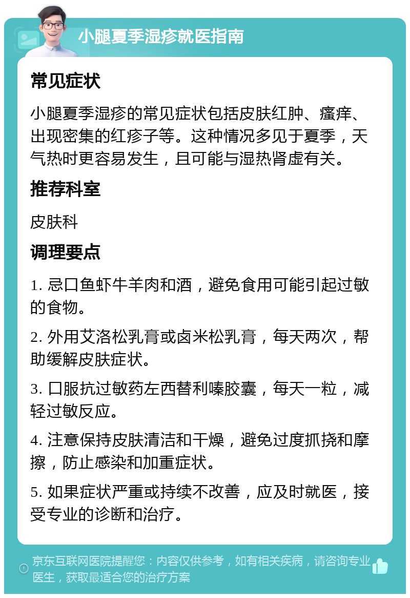 小腿夏季湿疹就医指南 常见症状 小腿夏季湿疹的常见症状包括皮肤红肿、瘙痒、出现密集的红疹子等。这种情况多见于夏季，天气热时更容易发生，且可能与湿热肾虚有关。 推荐科室 皮肤科 调理要点 1. 忌口鱼虾牛羊肉和酒，避免食用可能引起过敏的食物。 2. 外用艾洛松乳膏或卤米松乳膏，每天两次，帮助缓解皮肤症状。 3. 口服抗过敏药左西替利嗪胶囊，每天一粒，减轻过敏反应。 4. 注意保持皮肤清洁和干燥，避免过度抓挠和摩擦，防止感染和加重症状。 5. 如果症状严重或持续不改善，应及时就医，接受专业的诊断和治疗。