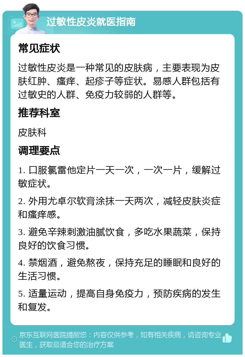 过敏性皮炎就医指南 常见症状 过敏性皮炎是一种常见的皮肤病，主要表现为皮肤红肿、瘙痒、起疹子等症状。易感人群包括有过敏史的人群、免疫力较弱的人群等。 推荐科室 皮肤科 调理要点 1. 口服氯雷他定片一天一次，一次一片，缓解过敏症状。 2. 外用尤卓尔软膏涂抹一天两次，减轻皮肤炎症和瘙痒感。 3. 避免辛辣刺激油腻饮食，多吃水果蔬菜，保持良好的饮食习惯。 4. 禁烟酒，避免熬夜，保持充足的睡眠和良好的生活习惯。 5. 适量运动，提高自身免疫力，预防疾病的发生和复发。