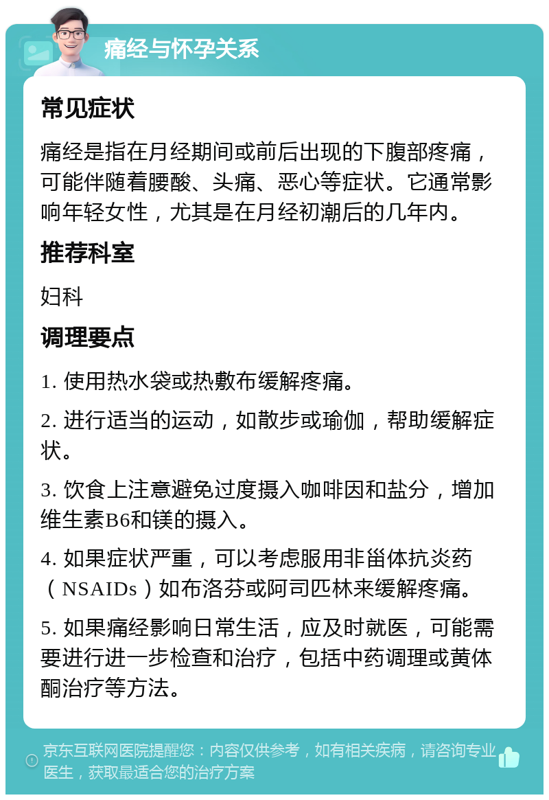 痛经与怀孕关系 常见症状 痛经是指在月经期间或前后出现的下腹部疼痛，可能伴随着腰酸、头痛、恶心等症状。它通常影响年轻女性，尤其是在月经初潮后的几年内。 推荐科室 妇科 调理要点 1. 使用热水袋或热敷布缓解疼痛。 2. 进行适当的运动，如散步或瑜伽，帮助缓解症状。 3. 饮食上注意避免过度摄入咖啡因和盐分，增加维生素B6和镁的摄入。 4. 如果症状严重，可以考虑服用非甾体抗炎药（NSAIDs）如布洛芬或阿司匹林来缓解疼痛。 5. 如果痛经影响日常生活，应及时就医，可能需要进行进一步检查和治疗，包括中药调理或黄体酮治疗等方法。